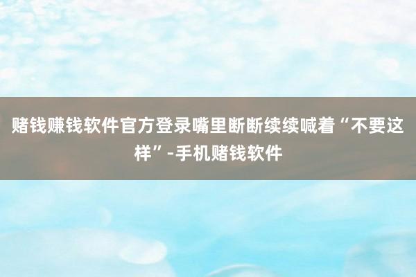 赌钱赚钱软件官方登录嘴里断断续续喊着“不要这样”-手机赌钱软件