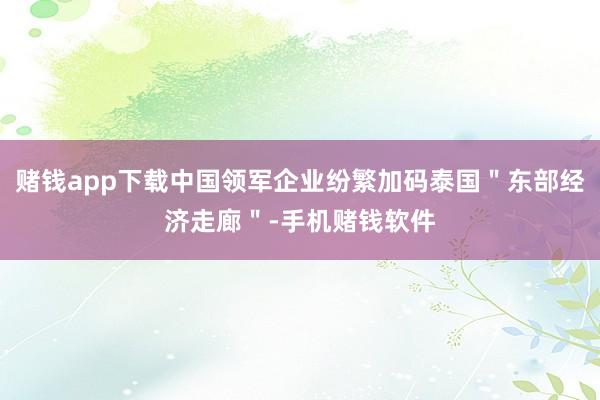 赌钱app下载中国领军企业纷繁加码泰国"东部经济走廊"-手机赌钱软件