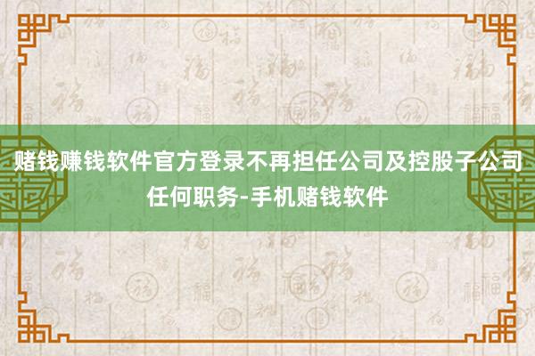 赌钱赚钱软件官方登录不再担任公司及控股子公司任何职务-手机赌钱软件