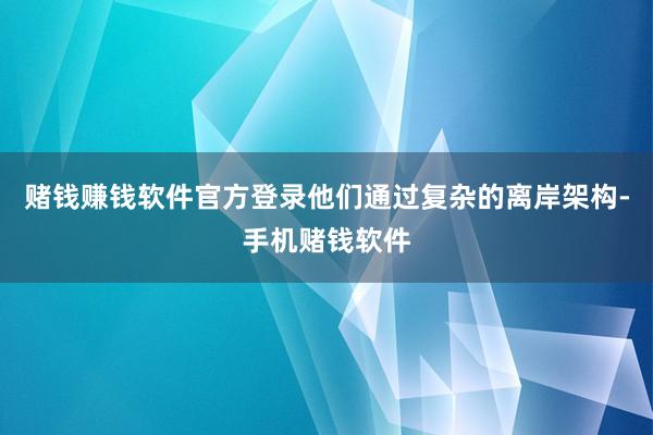赌钱赚钱软件官方登录他们通过复杂的离岸架构-手机赌钱软件