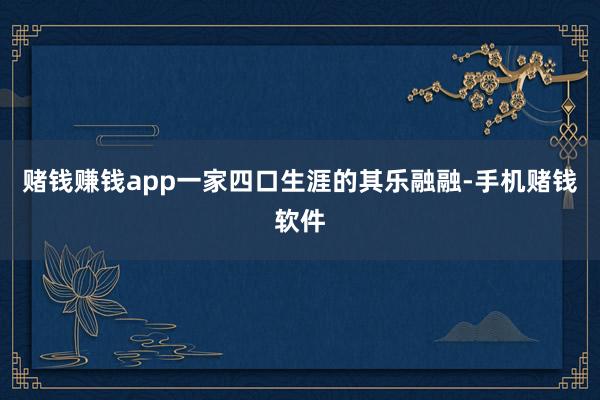 赌钱赚钱app一家四口生涯的其乐融融-手机赌钱软件