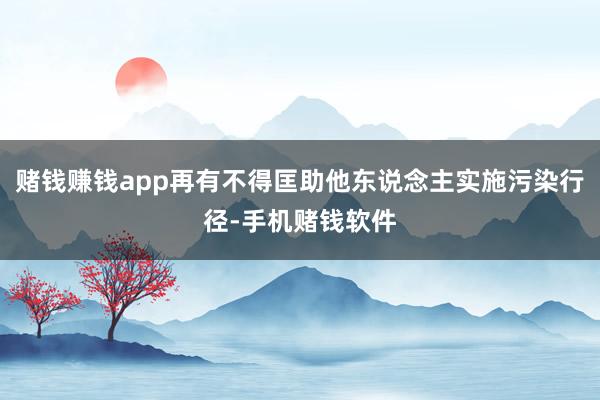 赌钱赚钱app再有不得匡助他东说念主实施污染行径-手机赌钱软件