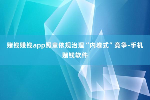 赌钱赚钱app照章依规治理“内卷式”竞争-手机赌钱软件