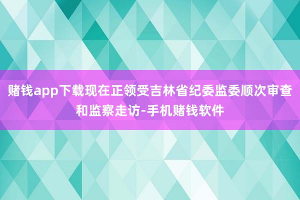 赌钱app下载现在正领受吉林省纪委监委顺次审查和监察走访-手机赌钱软件