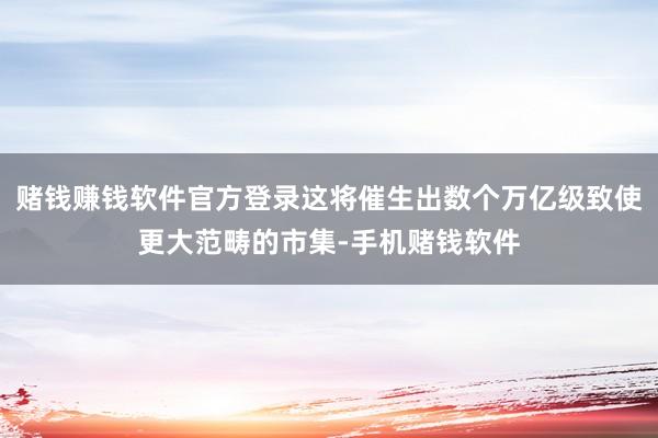 赌钱赚钱软件官方登录这将催生出数个万亿级致使更大范畴的市集-手机赌钱软件