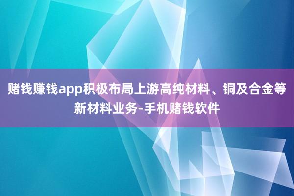 赌钱赚钱app积极布局上游高纯材料、铜及合金等新材料业务-手机赌钱软件