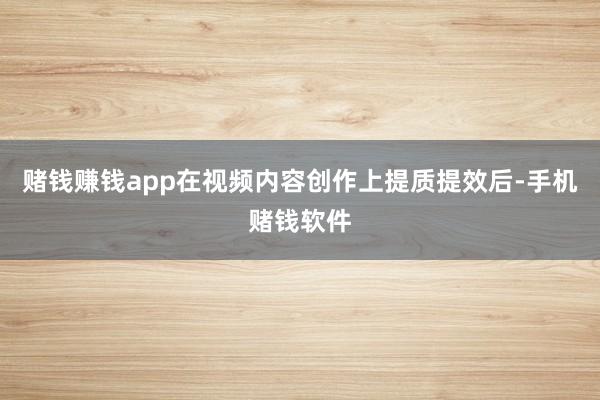 赌钱赚钱app在视频内容创作上提质提效后-手机赌钱软件
