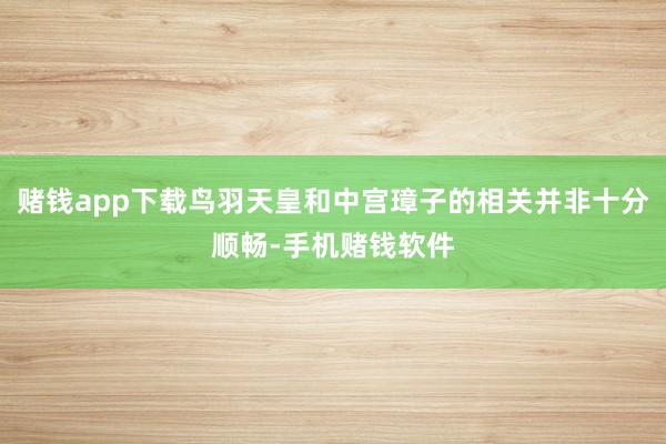 赌钱app下载鸟羽天皇和中宫璋子的相关并非十分顺畅-手机赌钱软件
