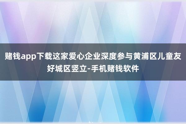 赌钱app下载这家爱心企业深度参与黄浦区儿童友好城区竖立-手机赌钱软件