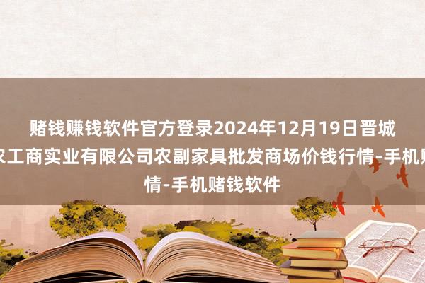 赌钱赚钱软件官方登录2024年12月19日晋城市绿盛农工商实业有限公司农副家具批发商场价钱行情-手机赌钱软件