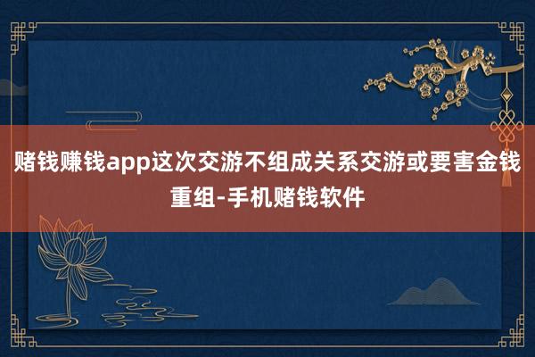 赌钱赚钱app这次交游不组成关系交游或要害金钱重组-手机赌钱软件