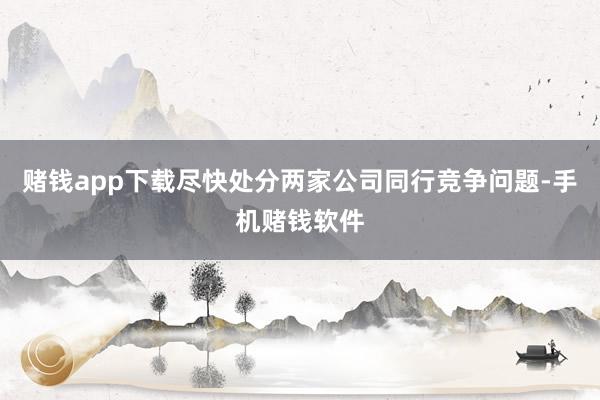 赌钱app下载尽快处分两家公司同行竞争问题-手机赌钱软件