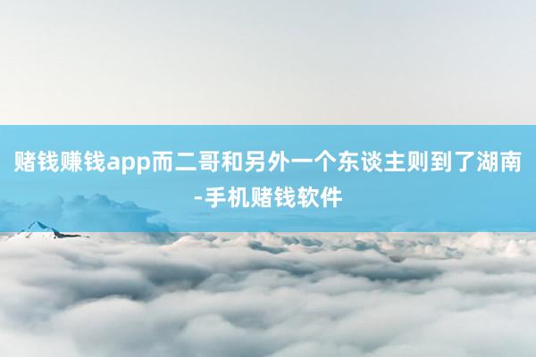 赌钱赚钱app而二哥和另外一个东谈主则到了湖南-手机赌钱软件