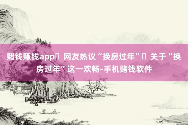 赌钱赚钱app网友热议“换房过年”关于“换房过年”这一欢畅-手机赌钱软件