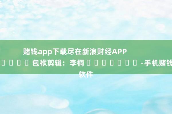 赌钱app下载尽在新浪财经APP 包袱剪辑:李桐 -手机赌钱软件