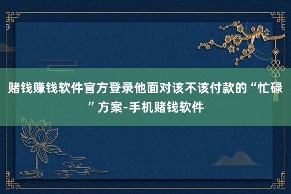 赌钱赚钱软件官方登录他面对该不该付款的“忙碌”方案-手机赌钱软件