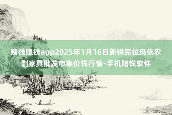 赌钱赚钱app2025年1月16日新疆克拉玛依农副家具批发市集价钱行情-手机赌钱软件