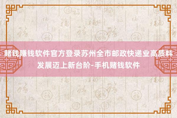 赌钱赚钱软件官方登录苏州全市邮政快递业高质料发展迈上新台阶-手机赌钱软件