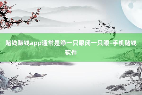 赌钱赚钱app通常是睁一只眼闭一只眼-手机赌钱软件
