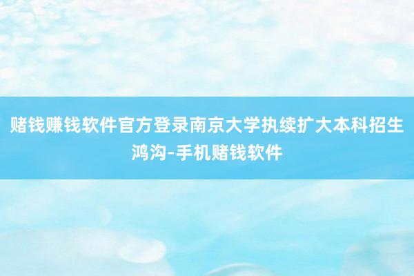 赌钱赚钱软件官方登录南京大学执续扩大本科招生鸿沟-手机赌钱软件