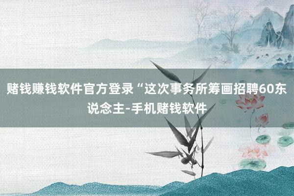 赌钱赚钱软件官方登录“这次事务所筹画招聘60东说念主-手机赌钱软件