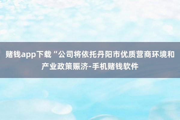 赌钱app下载“公司将依托丹阳市优质营商环境和产业政策赈济-手机赌钱软件