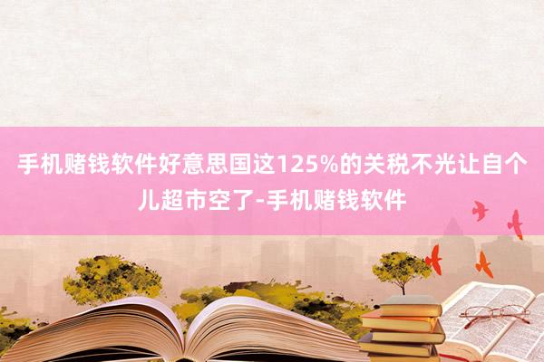 手机赌钱软件好意思国这125%的关税不光让自个儿超市空了-手机赌钱软件