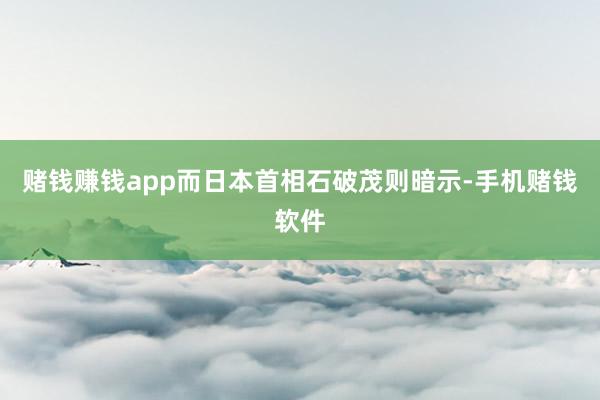 赌钱赚钱app而日本首相石破茂则暗示-手机赌钱软件