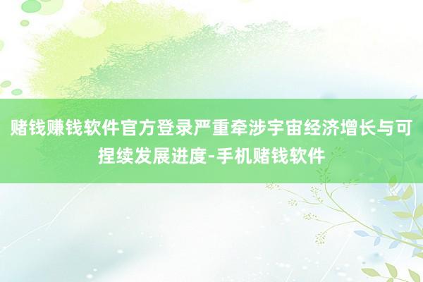 赌钱赚钱软件官方登录严重牵涉宇宙经济增长与可捏续发展进度-手机赌钱软件