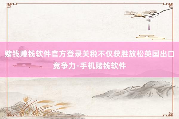 赌钱赚钱软件官方登录关税不仅获胜放松英国出口竞争力-手机赌钱软件