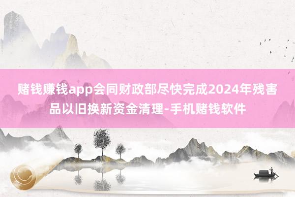 赌钱赚钱app会同财政部尽快完成2024年残害品以旧换新资金清理-手机赌钱软件