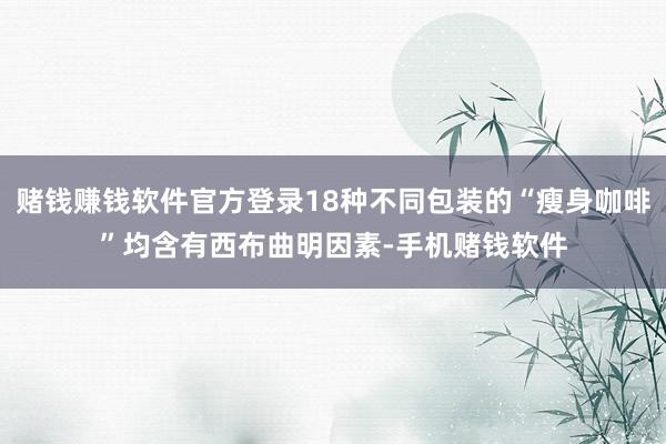 赌钱赚钱软件官方登录18种不同包装的“瘦身咖啡”均含有西布曲明因素-手机赌钱软件
