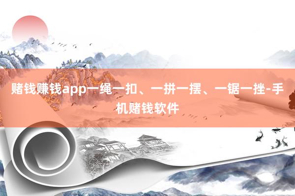 赌钱赚钱app一绳一扣、一拼一摆、一锯一挫-手机赌钱软件