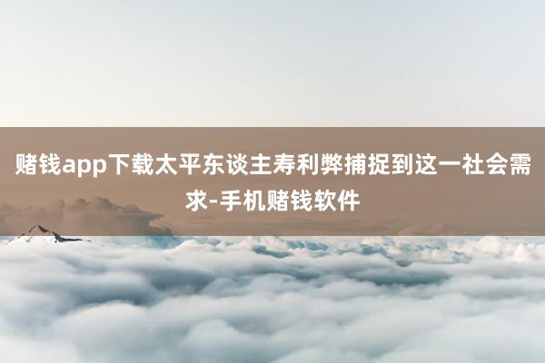 赌钱app下载太平东谈主寿利弊捕捉到这一社会需求-手机赌钱软件