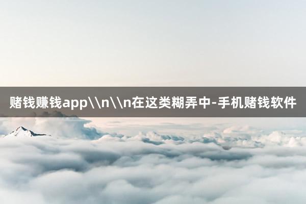 赌钱赚钱app\n\n在这类糊弄中-手机赌钱软件