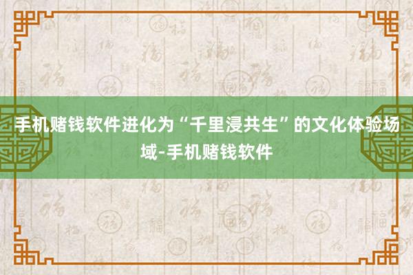 手机赌钱软件进化为“千里浸共生”的文化体验场域-手机赌钱软件