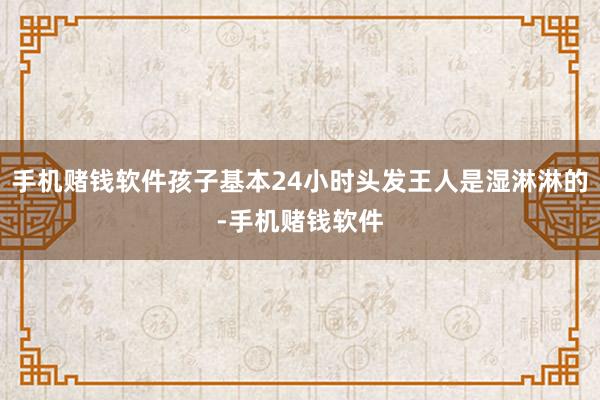 手机赌钱软件孩子基本24小时头发王人是湿淋淋的-手机赌钱软件