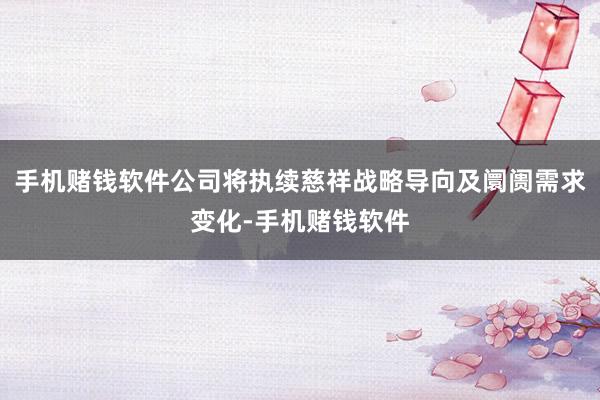 手机赌钱软件公司将执续慈祥战略导向及阛阓需求变化-手机赌钱软件