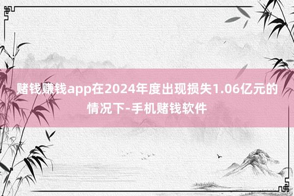 赌钱赚钱app在2024年度出现损失1.06亿元的情况下-手机赌钱软件