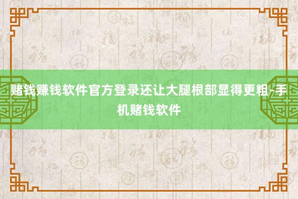 赌钱赚钱软件官方登录还让大腿根部显得更粗-手机赌钱软件
