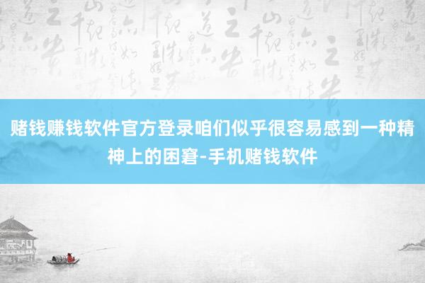 赌钱赚钱软件官方登录咱们似乎很容易感到一种精神上的困窘-手机赌钱软件