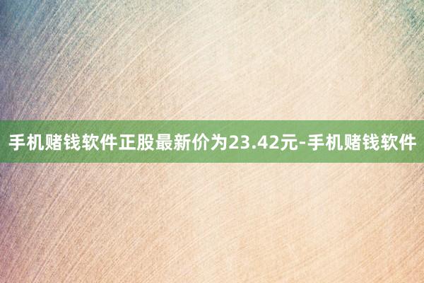 手机赌钱软件正股最新价为23.42元-手机赌钱软件
