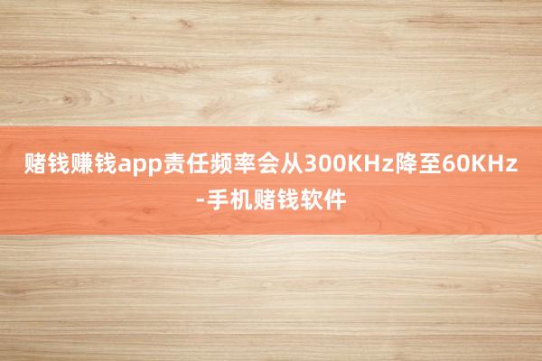 赌钱赚钱app责任频率会从300KHz降至60KHz-手机赌钱软件