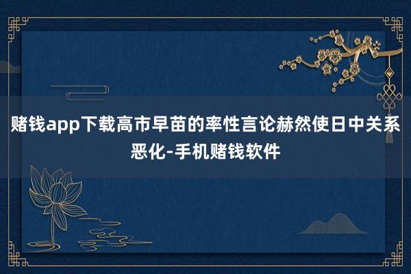 赌钱app下载高市早苗的率性言论赫然使日中关系恶化-手机赌钱软件