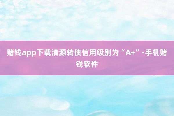 赌钱app下载清源转债信用级别为“A+”-手机赌钱软件