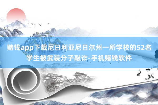 赌钱app下载尼日利亚尼日尔州一所学校的52名学生被武装分子敲诈-手机赌钱软件