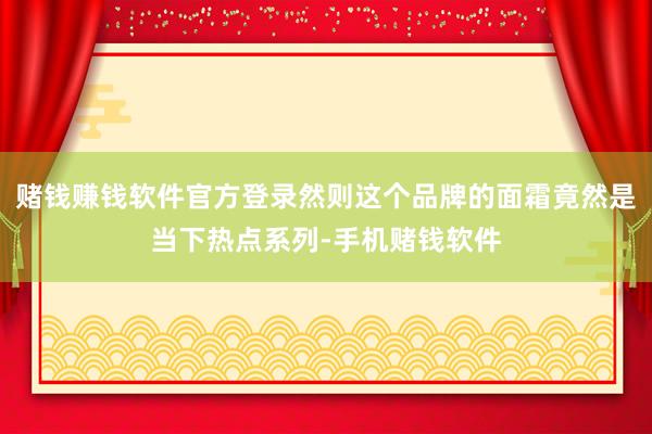 赌钱赚钱软件官方登录然则这个品牌的面霜竟然是当下热点系列-手机赌钱软件