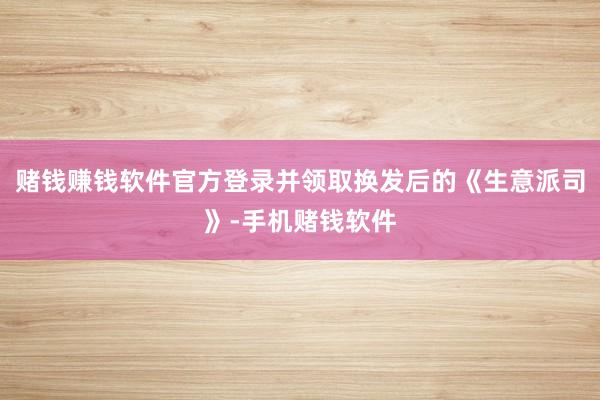 赌钱赚钱软件官方登录并领取换发后的《生意派司》-手机赌钱软件