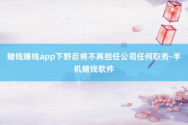 赌钱赚钱app下野后将不再担任公司任何职务-手机赌钱软件