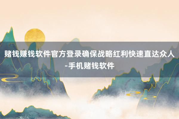 赌钱赚钱软件官方登录确保战略红利快速直达众人-手机赌钱软件